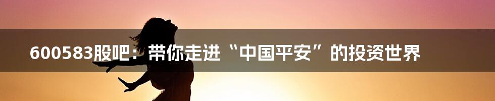 600583股吧:带你走进“中国平安”的投资世界