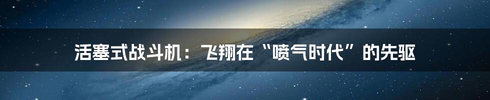 活塞式战斗机:飞翔在“喷气时代”的先驱
