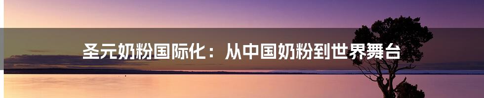 圣元奶粉国际化:从中国奶粉到世界舞台