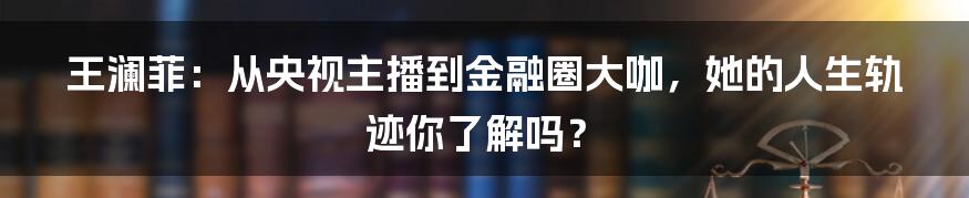 王澜菲:从央视主播到金融圈大咖,她的人生轨迹你了解吗?