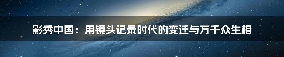 影秀中国:用镜头记录时代的变迁与万千众生相