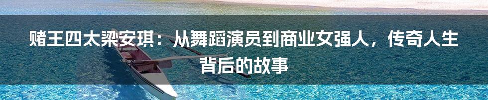 赌王四太梁安琪:从舞蹈演员到商业女强人,传奇人生背后的故事