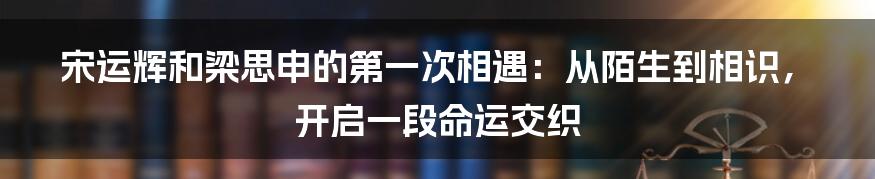 宋运辉和梁思申的第一次相遇:从陌生到相识,开启一段命运交织