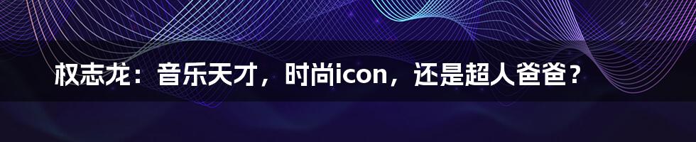 权志龙:音乐天才,时尚icon,还是超人爸爸?