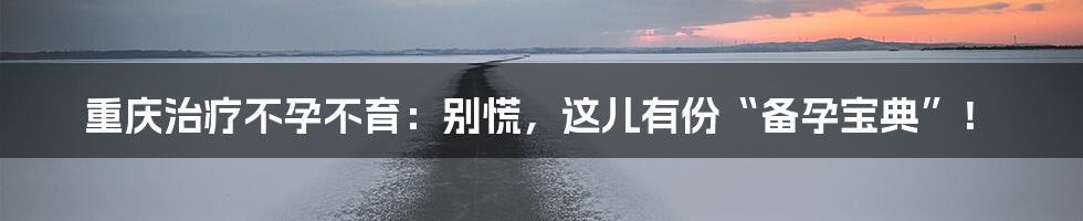 重庆治疗不孕不育:别慌,这儿有份“备孕宝典”!