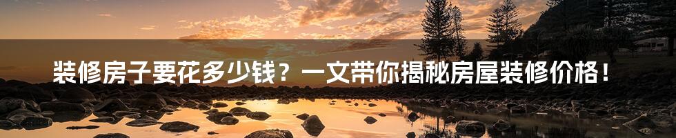 装修房子要花多少钱?一文带你揭秘房屋装修价格!