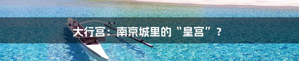 大行宫:南京城里的“皇宫”?
