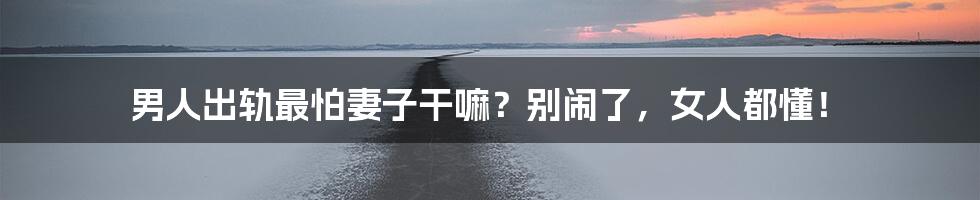 男人出轨最怕妻子干嘛?别闹了,女人都懂!