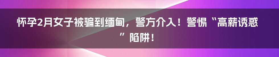怀孕2月女子被骗到缅甸,警方介入!警惕“高薪诱惑”陷阱!