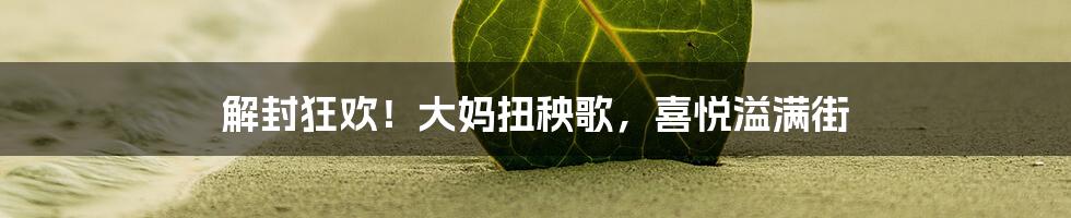 解封狂欢!大妈扭秧歌,喜悦溢满街