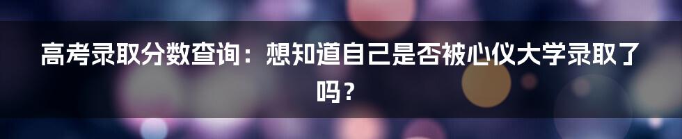 高考录取分数查询:想知道自己是否被心仪大学录取了吗?