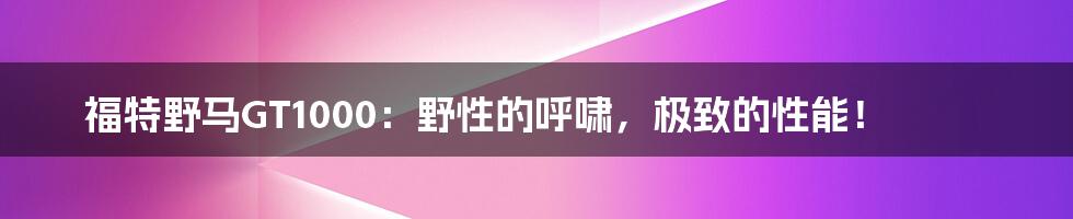 福特野马GT1000:野性的呼啸,极致的性能!