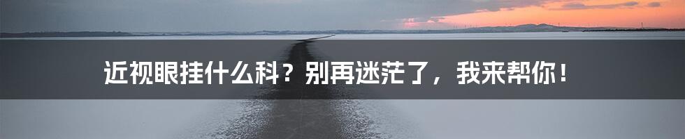 近视眼挂什么科?别再迷茫了,我来帮你!