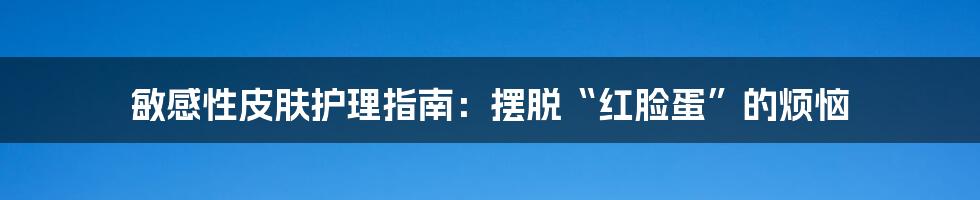 敏感性皮肤护理指南:摆脱“红脸蛋”的烦恼