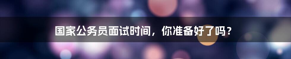 国家公务员面试时间,你准备好了吗?