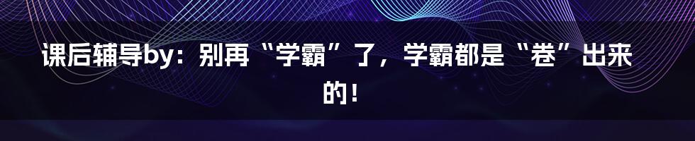 课后辅导by:别再“学霸”了,学霸都是“卷”出来的!