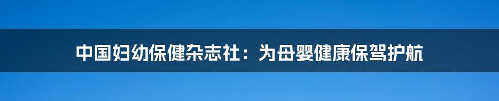中国妇幼保健杂志社:为母婴健康保驾护航