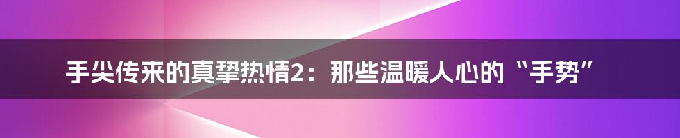 手尖传来的真挚热情2:那些温暖人心的“手势”