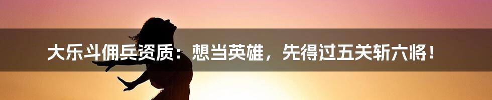 大乐斗佣兵资质:想当英雄,先得过五关斩六将!