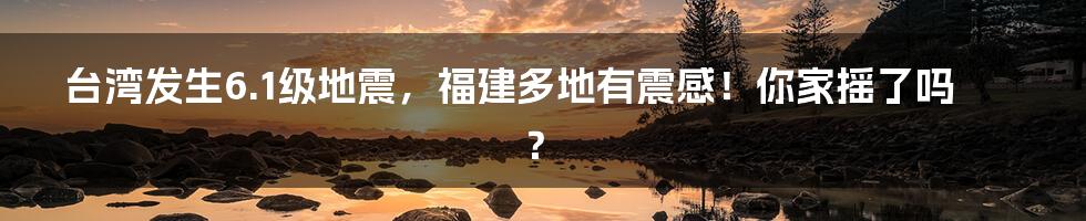 台湾发生6.1级地震,福建多地有震感!你家摇了吗?