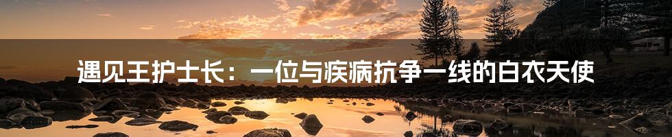 遇见王护士长:一位与疾病抗争一线的白衣天使