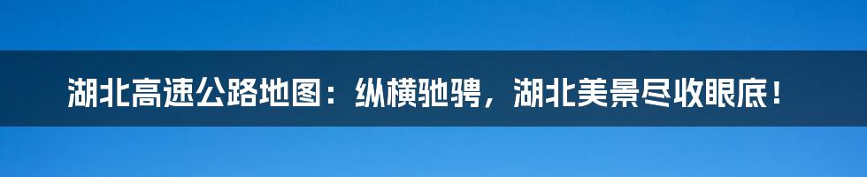 湖北高速公路地图:纵横驰骋,湖北美景尽收眼底!