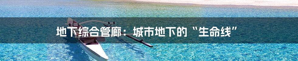 地下综合管廊:城市地下的“生命线”