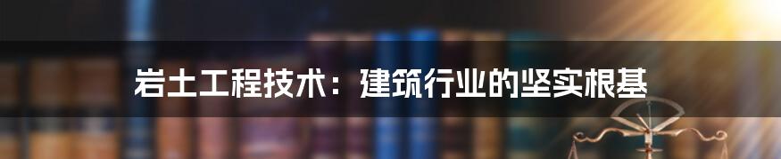岩土工程技术:建筑行业的坚实根基