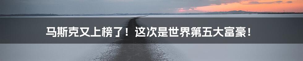 马斯克又上榜了!这次是世界第五大富豪!