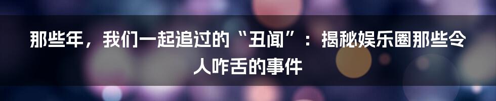 那些年,我们一起追过的“丑闻”:揭秘娱乐圈那些令人咋舌的事件