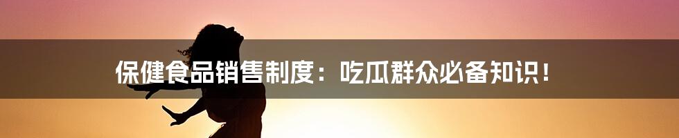 保健食品销售制度:吃瓜群众必备知识!