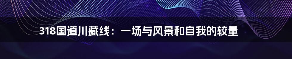 318国道川藏线:一场与风景和自我的较量