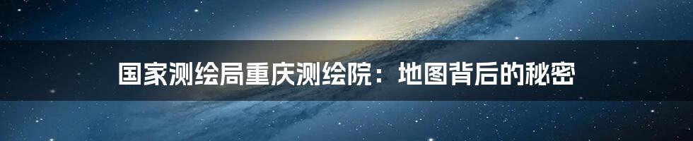国家测绘局重庆测绘院:地图背后的秘密