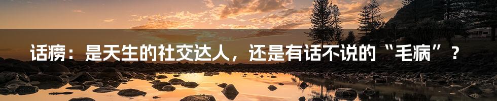 话痨：是天生的社交达人，还是有话不说的“毛病”？