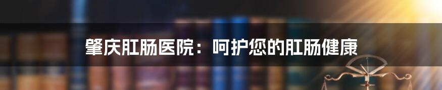 肇庆肛肠医院:呵护您的肛肠健康