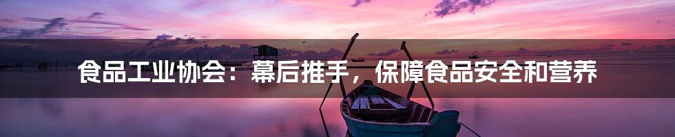 食品工业协会:幕后推手,保障食品安全和营养