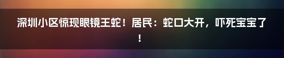 深圳小区惊现眼镜王蛇!居民:蛇口大开,吓死宝宝了!
