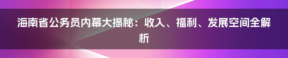 海南省公务员内幕大揭秘:收入、福利、发展空间全解析