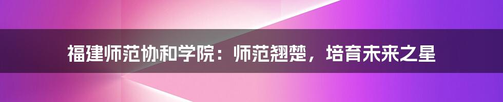 福建师范协和学院:师范翘楚,培育未来之星