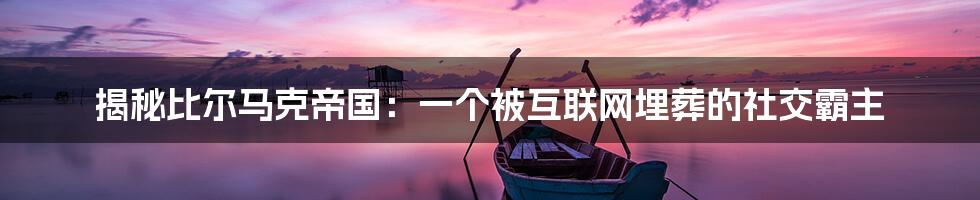 揭秘比尔马克帝国:一个被互联网埋葬的社交霸主