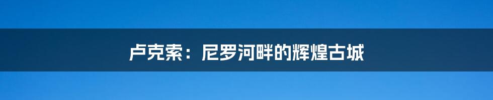 卢克索:尼罗河畔的辉煌古城