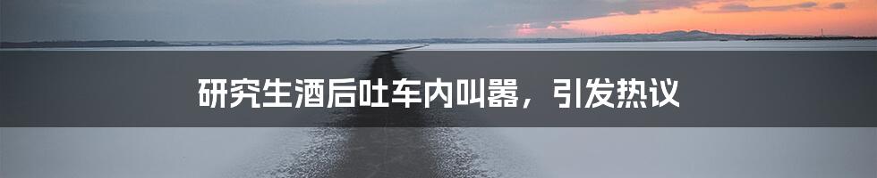 研究生酒后吐车内叫嚣,引发热议