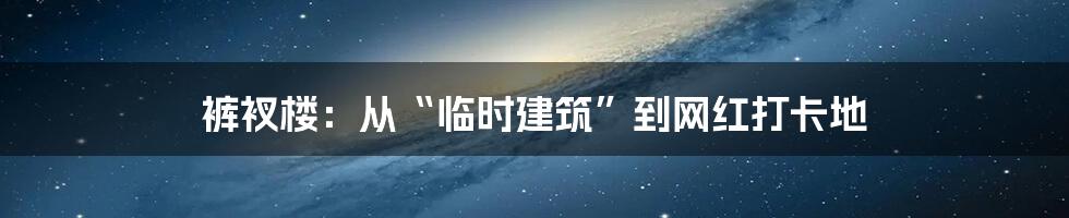 裤衩楼:从“临时建筑”到网红打卡地