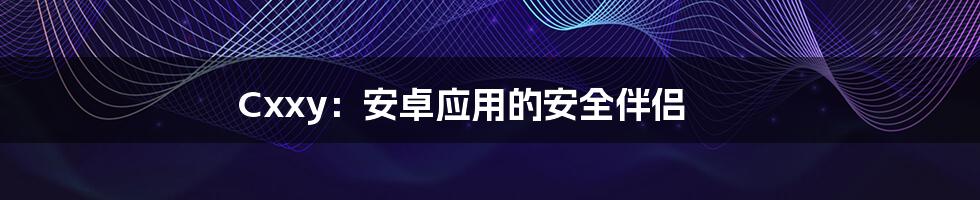 Cxxy:安卓应用的安全伴侣