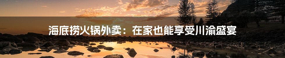 海底捞火锅外卖:在家也能享受川渝盛宴