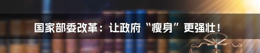 国家部委改革:让政府“瘦身”更强壮!