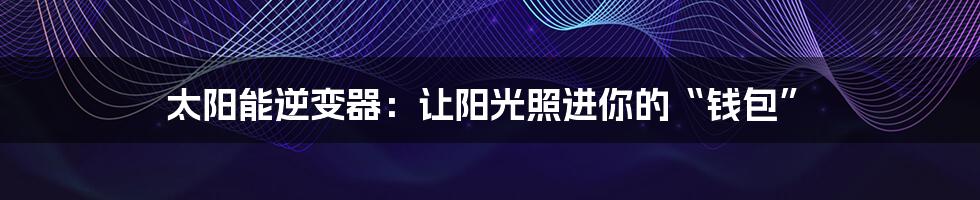 太阳能逆变器:让阳光照进你的“钱包”