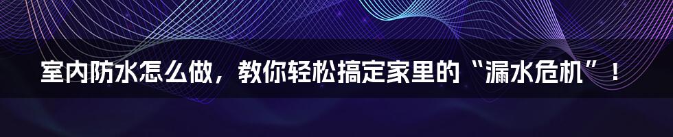 室内防水怎么做,教你轻松搞定家里的“漏水危机”!