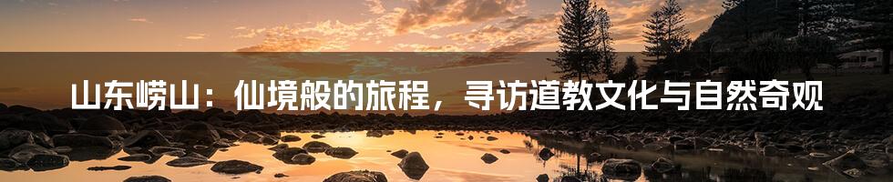 山东崂山:仙境般的旅程,寻访道教文化与自然奇观