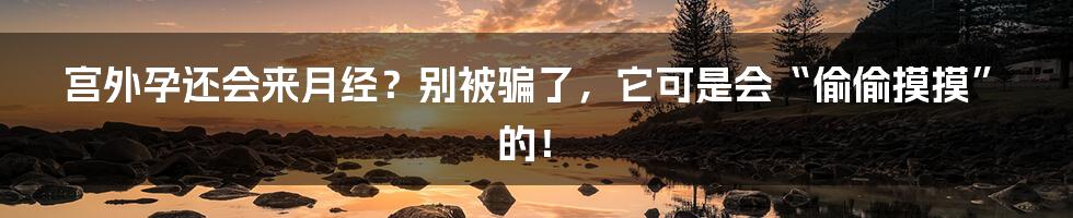 宫外孕还会来月经?别被骗了,它可是会“偷偷摸摸”的!